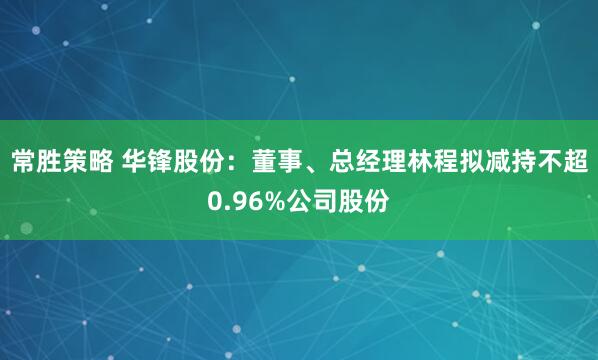 常胜策略 华锋股份：董事、总经理林程拟减持不超0.96%公司股份