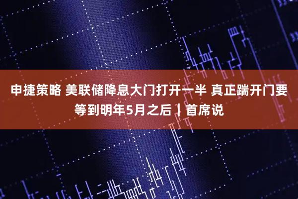 申捷策略 美联储降息大门打开一半 真正踹开门要等到明年5月之后｜首席说