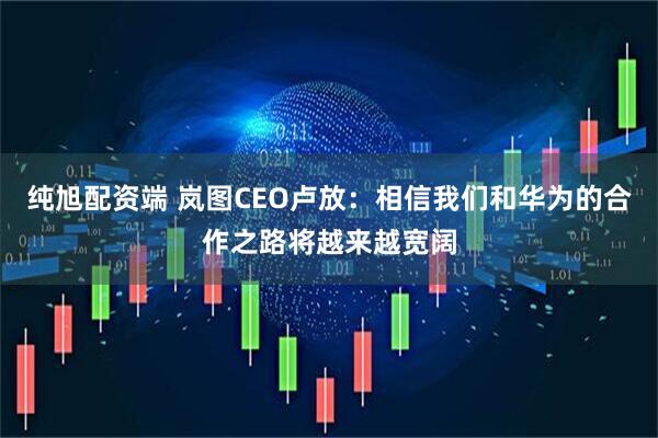 纯旭配资端 岚图CEO卢放：相信我们和华为的合作之路将越来越宽阔