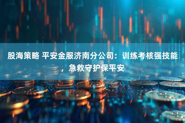 股海策略 平安金服济南分公司：训练考核强技能，急救守护保平安