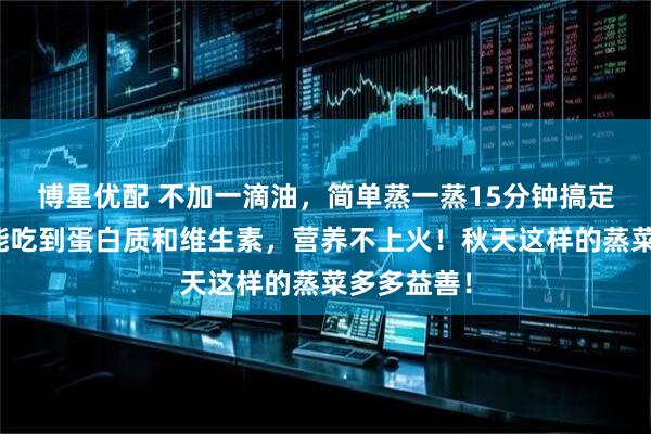 博星优配 不加一滴油，简单蒸一蒸15分钟搞定！一口就能吃到蛋白质和维生素，营养不上火！秋天这样的蒸菜多多益善！