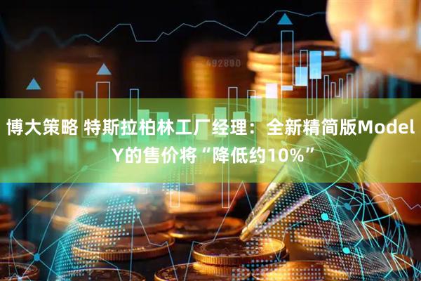 博大策略 特斯拉柏林工厂经理：全新精简版Model Y的售价将“降低约10%”