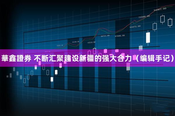 華鑫證券 不断汇聚建设新疆的强大合力（编辑手记）