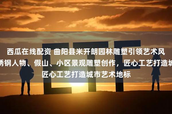 西瓜在线配资 曲阳县米开朗园林雕塑引领艺术风尚，专注不锈钢人物、假山、小区景观雕塑创作，匠心工艺打造城市艺术地标