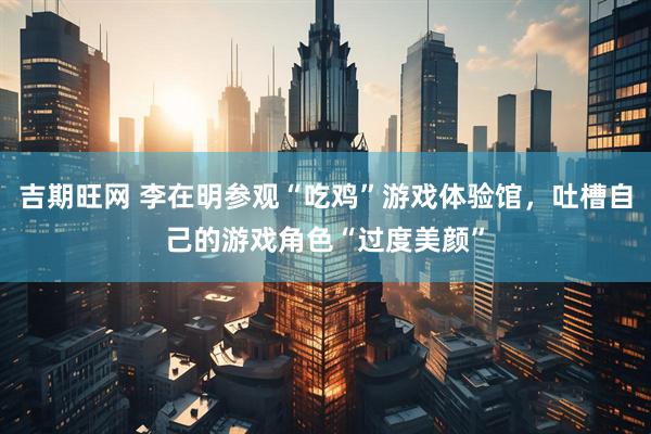 吉期旺网 李在明参观“吃鸡”游戏体验馆，吐槽自己的游戏角色“过度美颜”