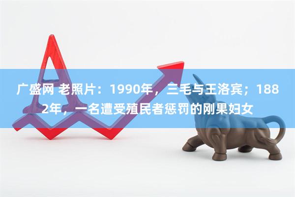 广盛网 老照片：1990年，三毛与王洛宾；1882年，一名遭受殖民者惩罚的刚果妇女