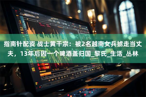 指南针配资 战士黄干宗：被2名越南女兵掳走当丈夫，13年后因一个啤酒盖归国_黎氏_生活_丛林