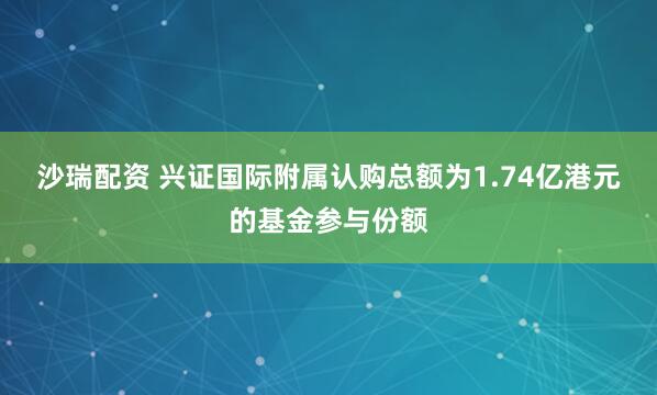 沙瑞配资 兴证国际附属认购总额为1.74亿港元的基金参与份额