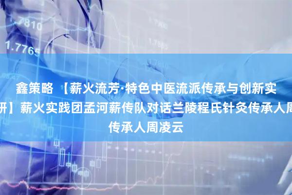 鑫策略 【薪火流芳·特色中医流派传承与创新实践调研】薪火实践团孟河薪传队对话兰陵程氏针灸传承人周凌云