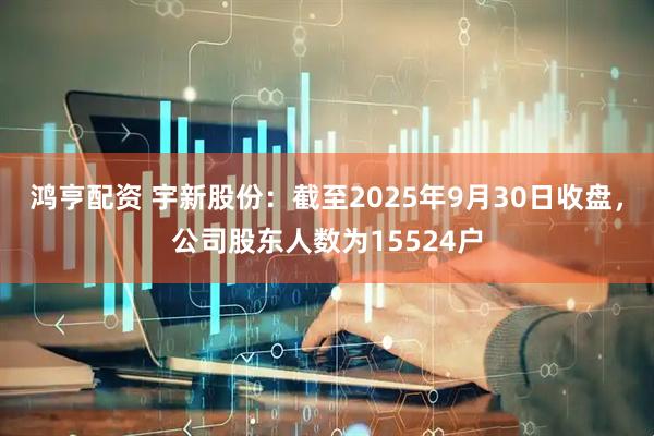 鸿亨配资 宇新股份：截至2025年9月30日收盘，公司股东人数为15524户